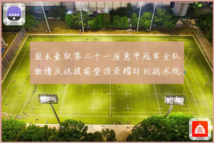 国米豪取第二十一座意甲冠军全队激情庆祝提前登顶荣耀时刻战术观察