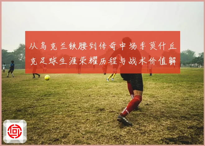 从乌克兰铁腰到传奇中场季莫什丘克足球生涯荣耀历程与战术价值解析