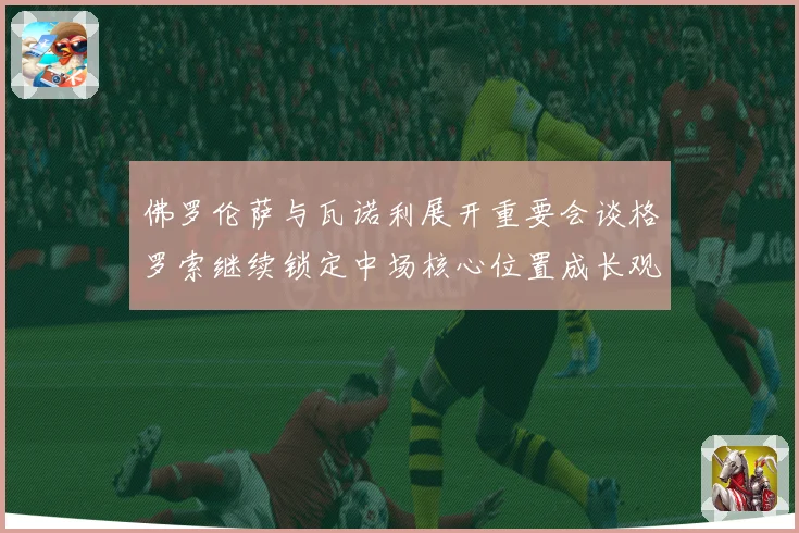 佛罗伦萨与瓦诺利展开重要会谈格罗索继续锁定中场核心位置成长观察