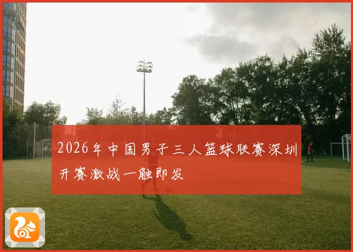 2026年中国男子三人篮球联赛深圳开赛激战一触即发