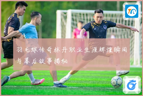 羽毛球传奇林丹职业生涯辉煌瞬间与幕后故事揭秘