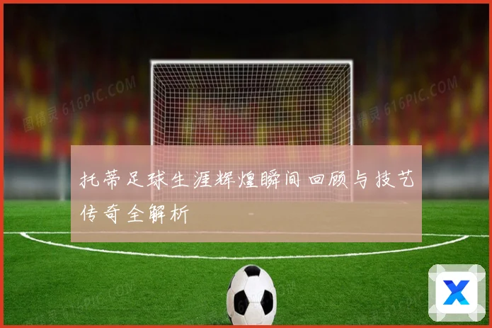 托蒂足球生涯辉煌瞬间回顾与技艺传奇全解析