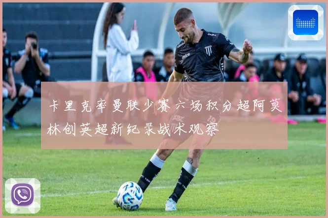 卡里克率曼联少赛六场积分超阿莫林创英超新纪录战术观察