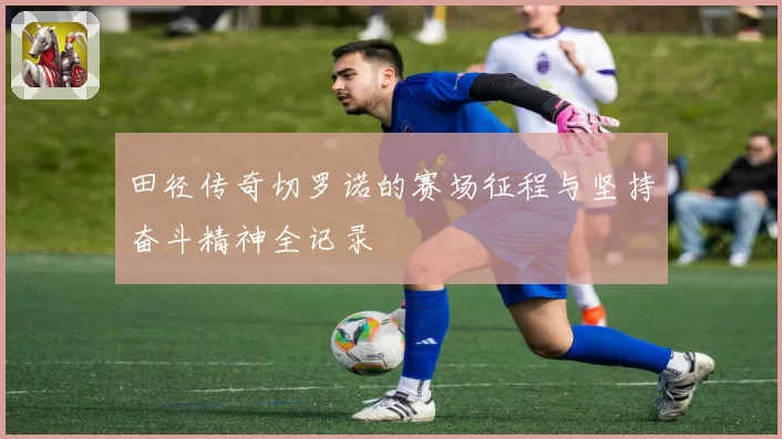 田径传奇切罗诺的赛场征程与坚持奋斗精神全记录