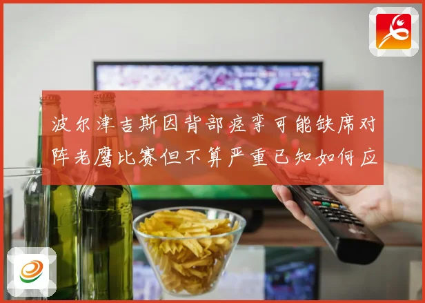 波尔津吉斯因背部痉挛可能缺席对阵老鹰比赛但不算严重已知如何应赛场复盘