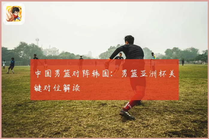 中国男篮对阵韩国：男篮亚洲杯关键对位解读