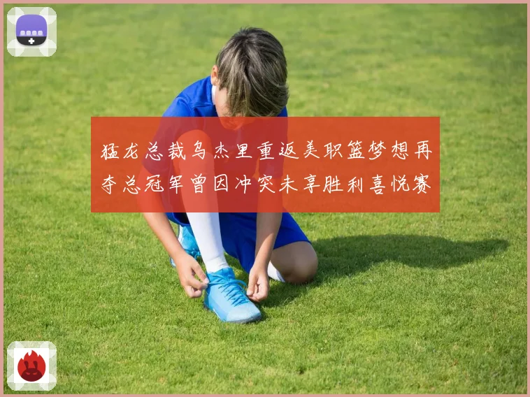 猛龙总裁乌杰里重返美职篮梦想再夺总冠军曾因冲突未享胜利喜悦赛场复盘