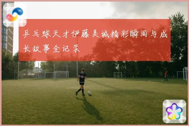 乒乓球天才伊藤美诚精彩瞬间与成长故事全记录