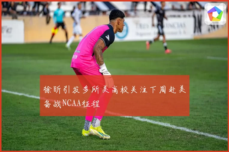 徐昕引发多所美高校关注下周赴美备战NCAA征程