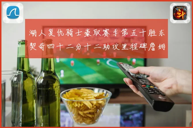 湖人复仇骑士豪取赛季第五十胜东契奇四十二分十二助攻里程碑詹姆赛场复盘