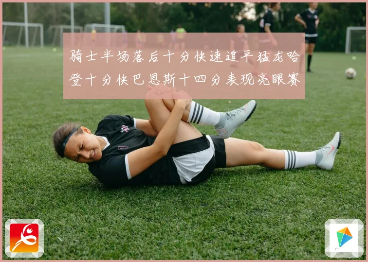骑士半场落后十分快速追平猛龙哈登十分快巴恩斯十四分表现亮眼赛场复盘