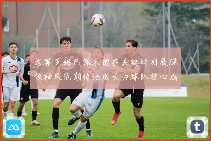 龙赛罗姆巴佩未能在关键时刻展现领袖风范期待他成长为球队核心成长观察