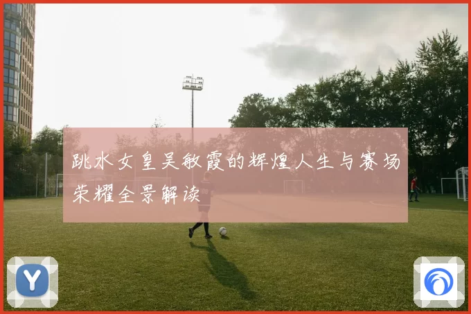跳水女皇吴敏霞的辉煌人生与赛场荣耀全景解读