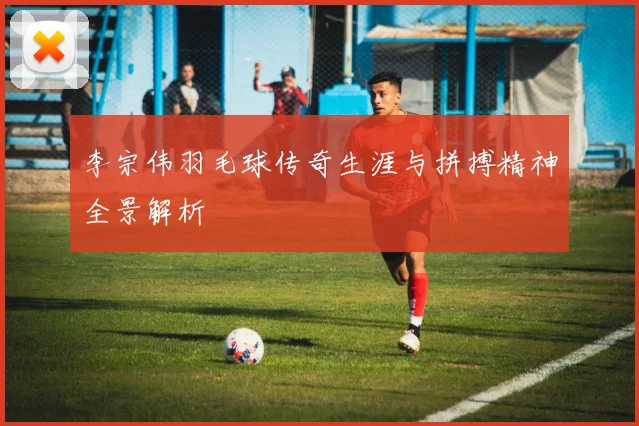 李宗伟羽毛球传奇生涯与拼搏精神全景解析
