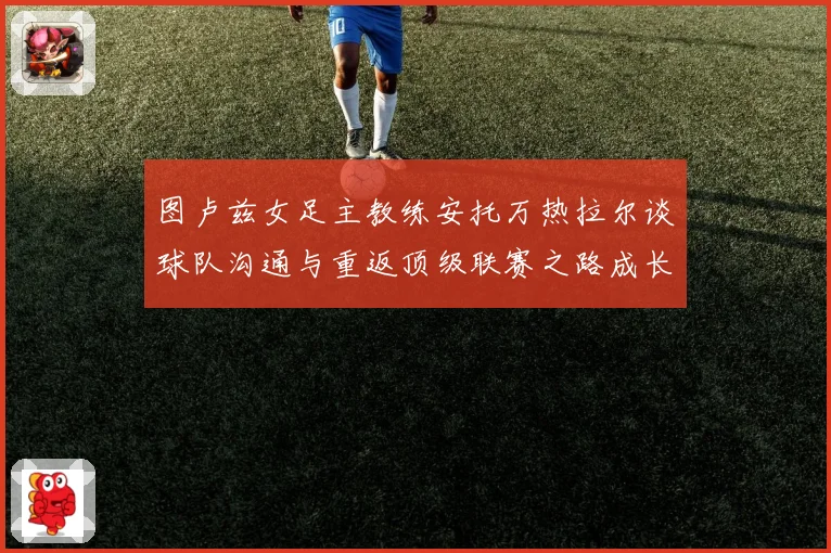 图卢兹女足主教练安托万热拉尔谈球队沟通与重返顶级联赛之路成长观察