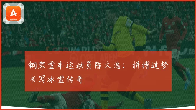 钢架雪车运动员陈文浩：拼搏追梦书写冰雪传奇