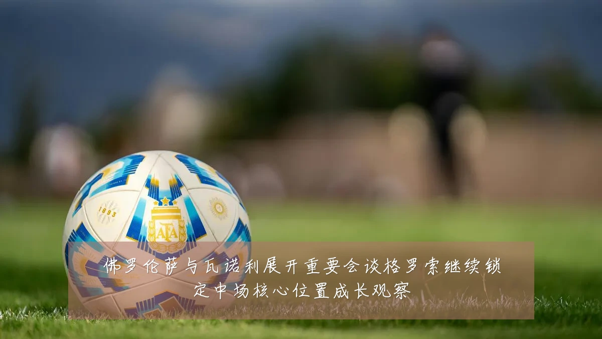 佛罗伦萨与瓦诺利展开重要会谈格罗索继续锁定中场核心位置成长观察
