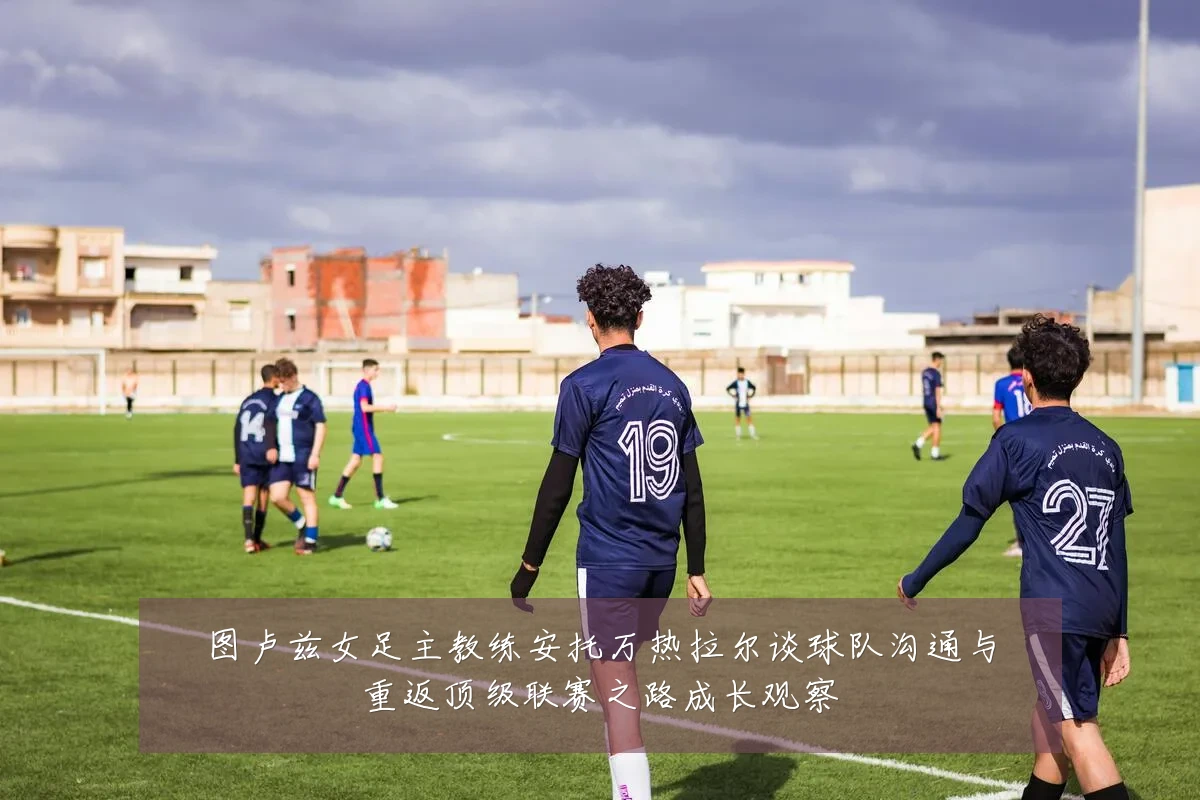 图卢兹女足主教练安托万热拉尔谈球队沟通与重返顶级联赛之路成长观察
