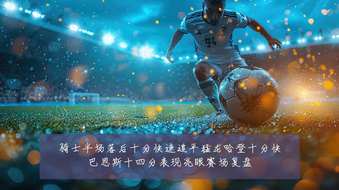 骑士半场落后十分快速追平猛龙哈登十分快巴恩斯十四分表现亮眼赛场复盘