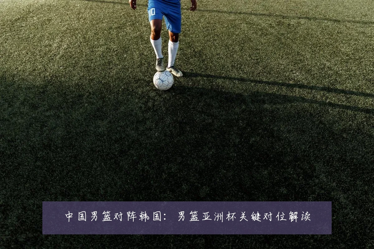 中国男篮对阵韩国：男篮亚洲杯关键对位解读