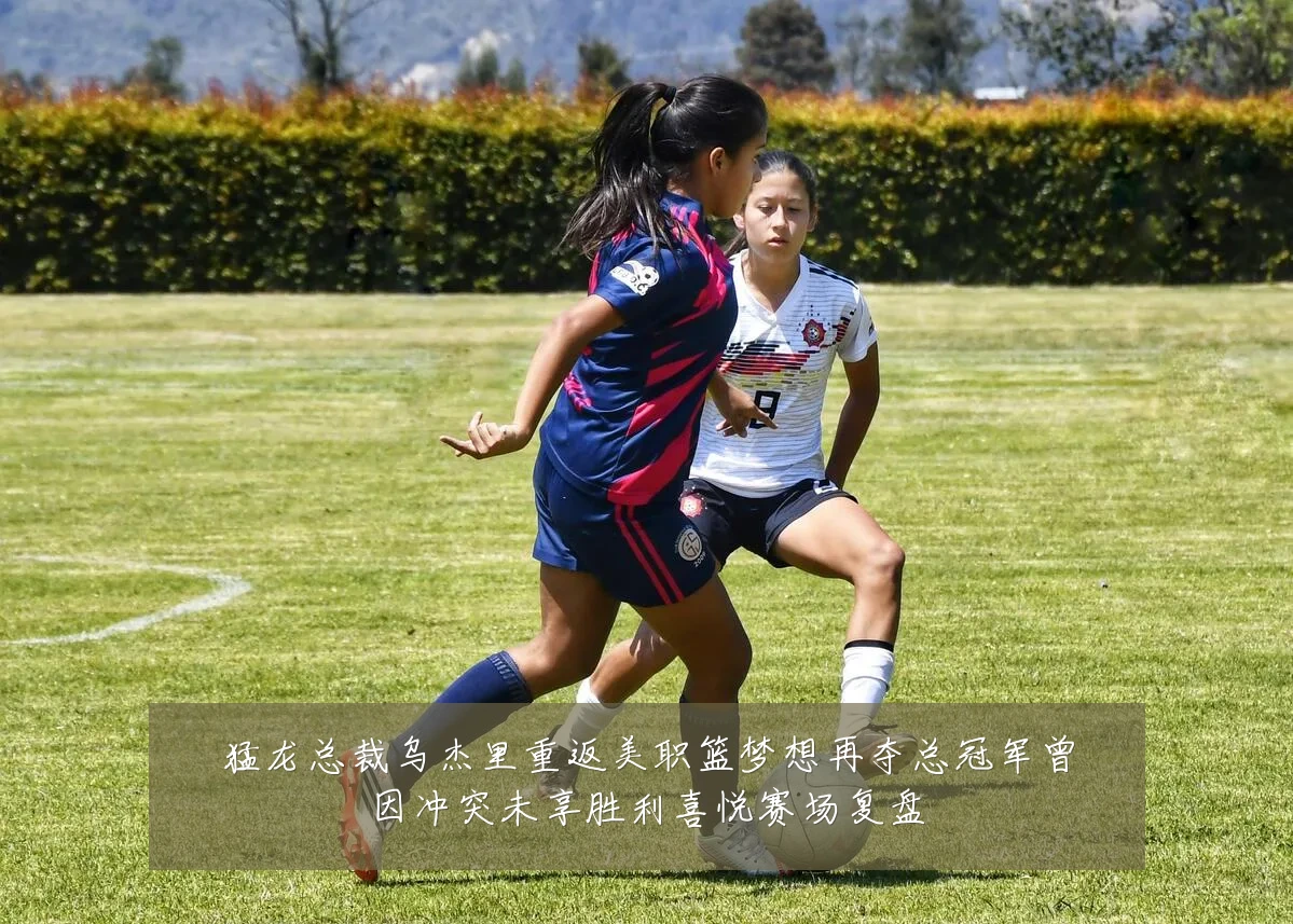 猛龙总裁乌杰里重返美职篮梦想再夺总冠军曾因冲突未享胜利喜悦赛场复盘